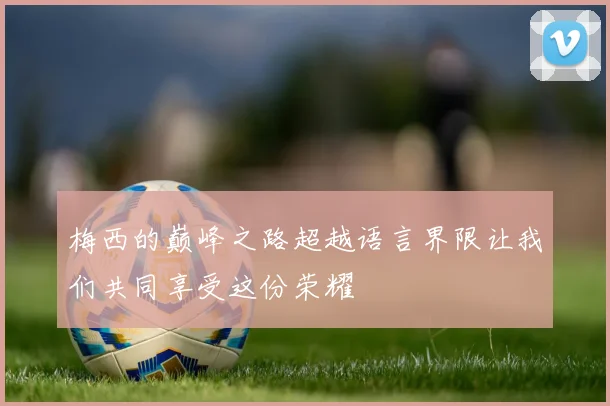 梅西的巅峰之路超越语言界限让我们共同享受这份荣耀