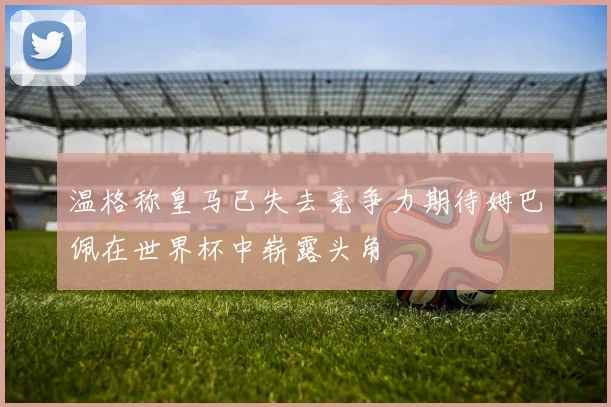 温格称皇马已失去竞争力期待姆巴佩在世界杯中崭露头角