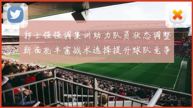 郭士强强调集训助力队员状态调整新面孔丰富战术选择提升球队竞争力