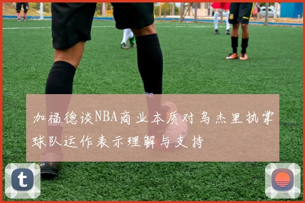 加福德谈NBA商业本质对乌杰里执掌球队运作表示理解与支持