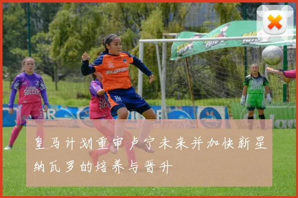 皇马计划重审卢宁未来并加快新星纳瓦罗的培养与晋升