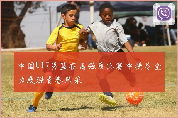 中国U17男篮在高强度比赛中拼尽全力展现青春风采