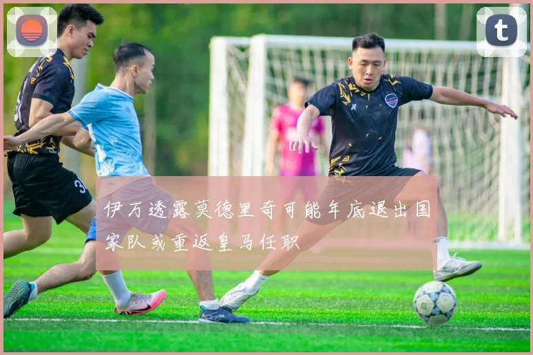 伊万透露莫德里奇可能年底退出国家队或重返皇马任职