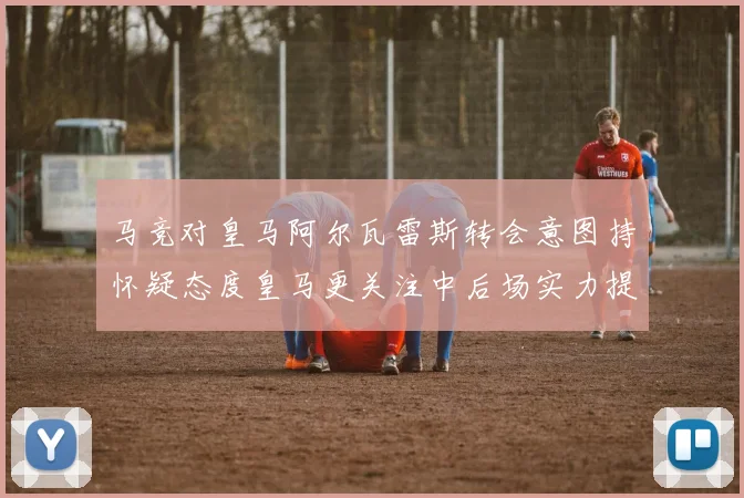 马竞对皇马阿尔瓦雷斯转会意图持怀疑态度皇马更关注中后场实力提升