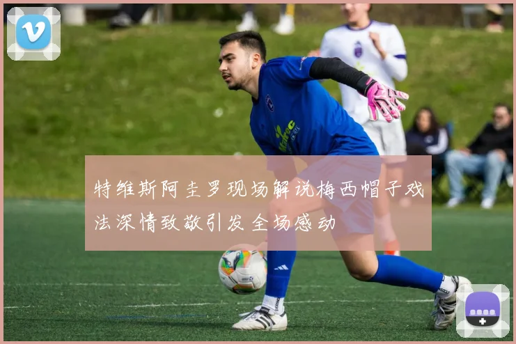 特维斯阿圭罗现场解说梅西帽子戏法深情致敬引发全场感动