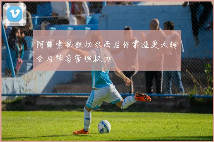 阿隆索执教切尔西后将掌握更大转会与阵容管理权力