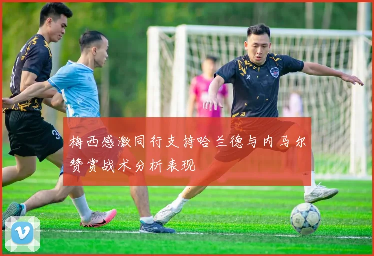 梅西感激同行支持哈兰德与内马尔赞赏战术分析表现