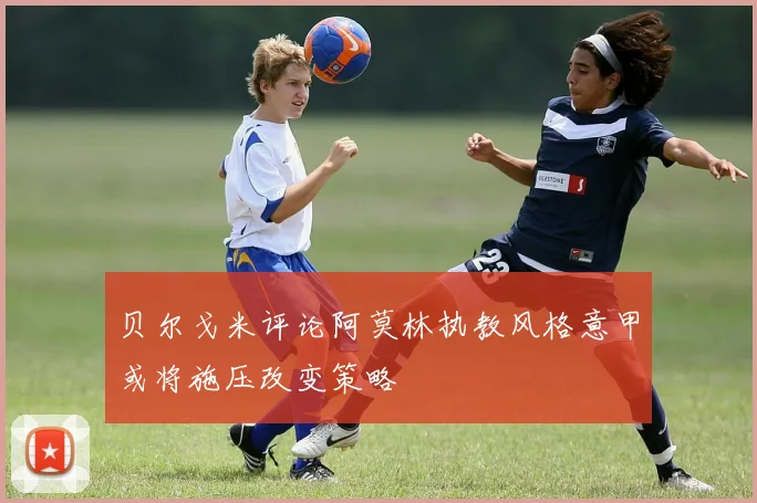 贝尔戈米评论阿莫林执教风格意甲或将施压改变策略