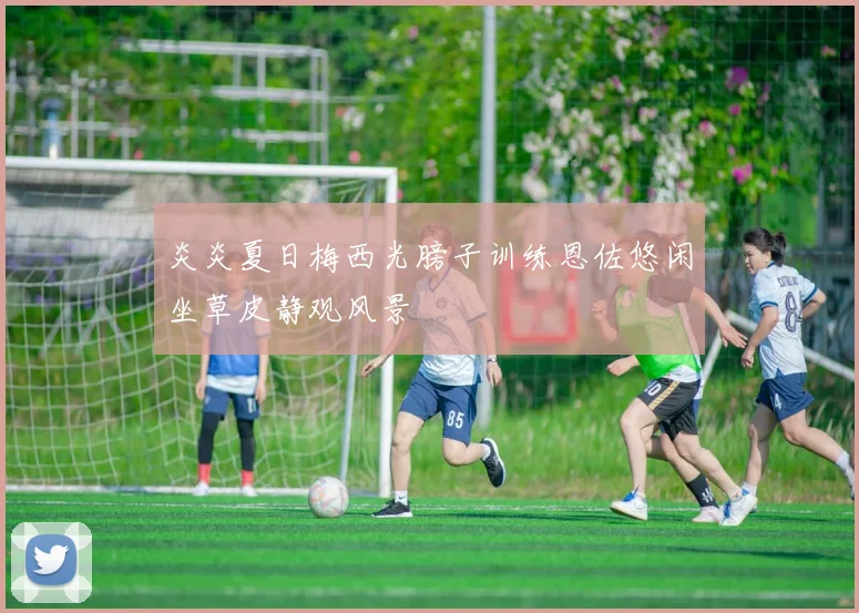 炎炎夏日梅西光膀子训练恩佐悠闲坐草皮静观风景