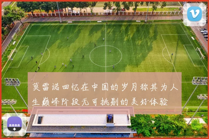 莫雷诺回忆在中国的岁月称其为人生巅峰阶段无可挑剔的美好体验